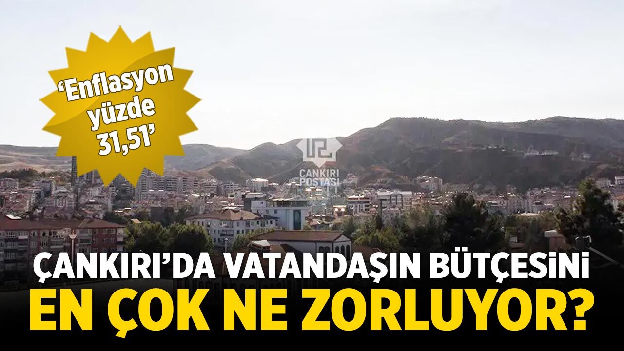 Enflasyon yüzde 31,51: Çankırılı vatandaşın bütçesini en çok ne zorluyor?