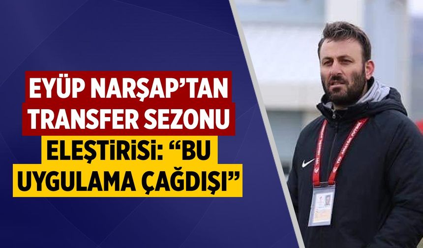 Eyüp Narşap’tan Transfer Sezonu Eleştirisi: “Bu Uygulama Çağdışı”